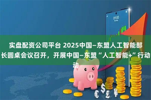 实盘配资公司平台 2025中国—东盟人工智能部长圆桌会议召开，开展中国—东盟“人工智能+”行动