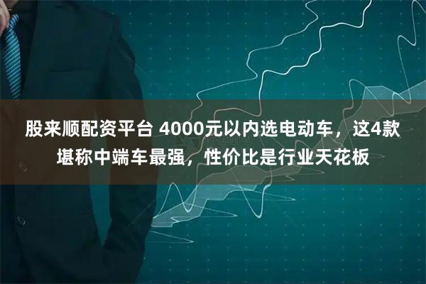 股来顺配资平台 4000元以内选电动车，这4款堪称中端车最强，性价比是行业天花板