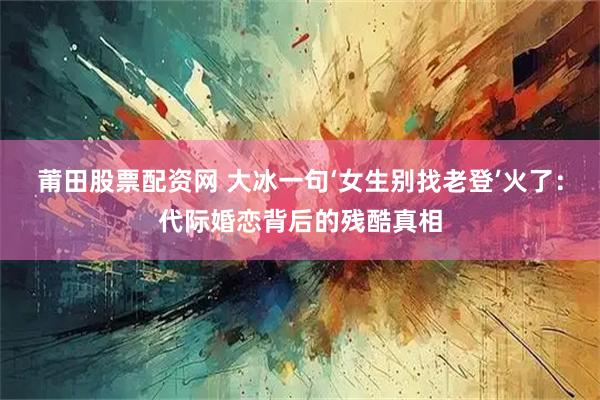 莆田股票配资网 大冰一句‘女生别找老登’火了：代际婚恋背后的残酷真相