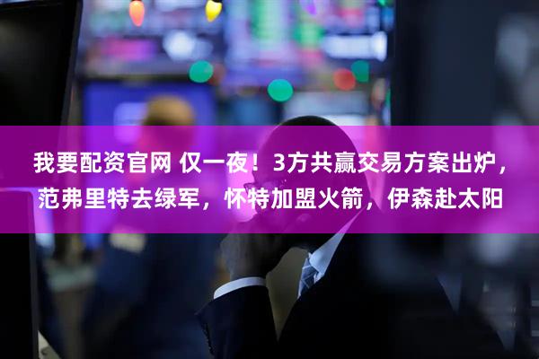 我要配资官网 仅一夜！3方共赢交易方案出炉，范弗里特去绿军，怀特加盟火箭，伊森赴太阳