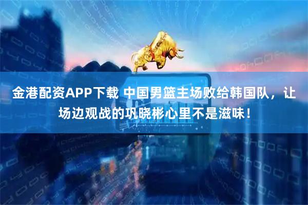 金港配资APP下载 中国男篮主场败给韩国队，让场边观战的巩晓彬心里不是滋味！