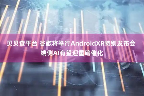 贝贝查平台 谷歌将举行AndroidXR特别发布会 端侧AI有望迎重磅催化