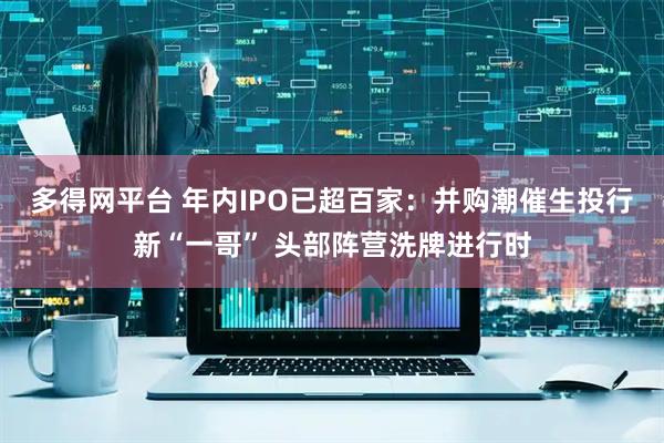 多得网平台 年内IPO已超百家：并购潮催生投行新“一哥” 头部阵营洗牌进行时