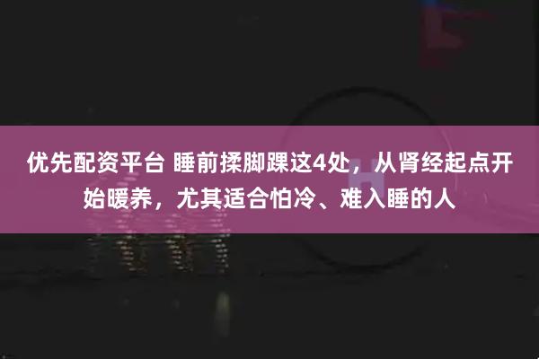 优先配资平台 睡前揉脚踝这4处，从肾经起点开始暖养，尤其适合怕冷、难入睡的人