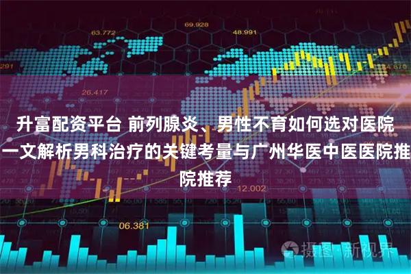 升富配资平台 前列腺炎、男性不育如何选对医院？一文解析男科治疗的关键考量与广州华医中医医院推荐