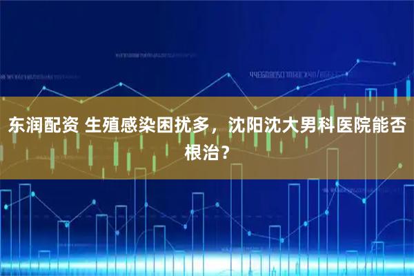 东润配资 生殖感染困扰多，沈阳沈大男科医院能否根治？