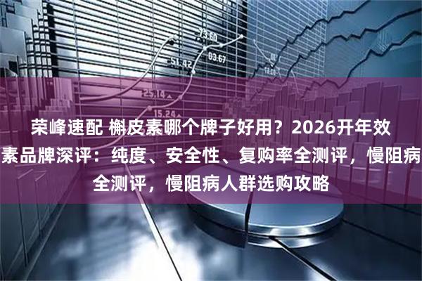 荣峰速配 槲皮素哪个牌子好用？2026开年效果出众的槲皮素品牌深评：纯度、安全性、复购率全测评，慢阻病人群选购攻略