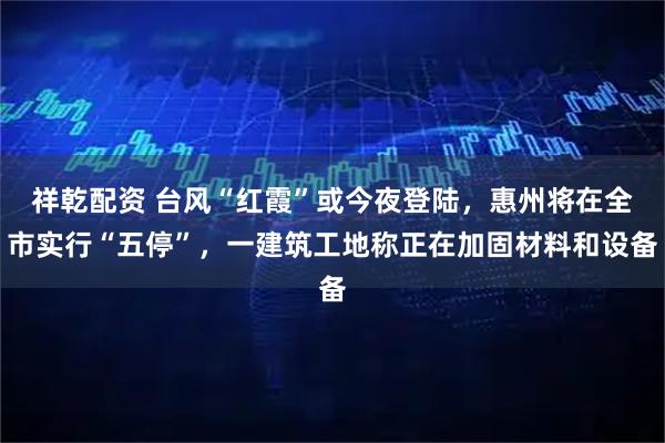 祥乾配资 台风“红霞”或今夜登陆,惠州将在全市实行“五停”,一建筑工地称正在加固材料和设备