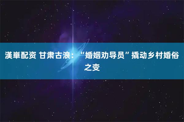 漢崋配资 甘肃古浪：“婚姻劝导员”撬动乡村婚俗之变