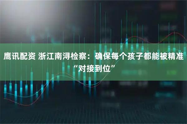 鹰讯配资 浙江南浔检察:确保每个孩子都能被精准“对接到位”
