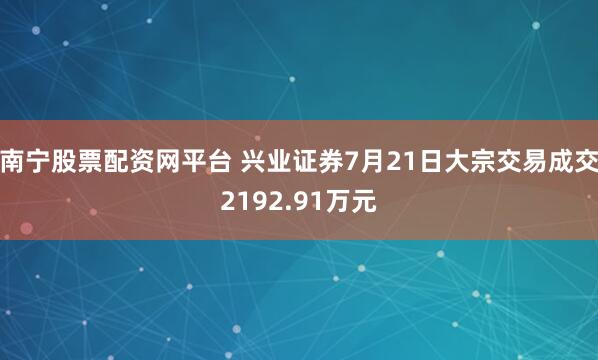 南宁股票配资网平台 兴业证券7月21日大宗交易成交2192.91万元
